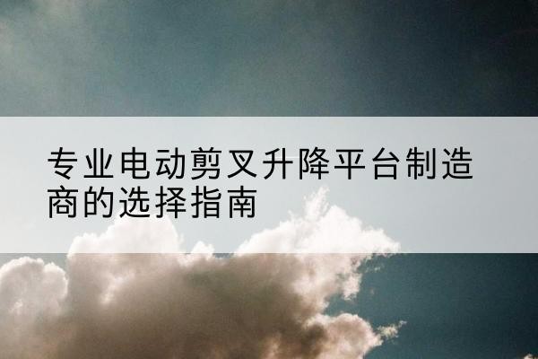 姑苏电动剪叉升降平台厂家-专业电动剪叉升降平台制造商的选择指南