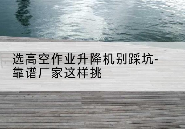 姑苏剪叉式升降机厂家-选高空作业升降机别踩坑-靠谱厂家这样挑