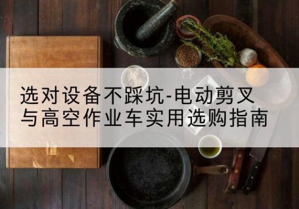 姑苏电动剪叉升降平台怎么选-选对设备不踩坑-电动剪叉与高空作业车实用选购指南