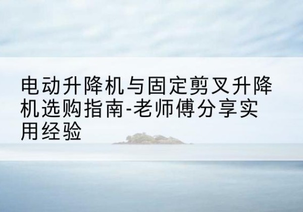 姑苏电动升降机怎么选-电动升降机与固定剪叉升降机选购指南-老师傅分享实用经验