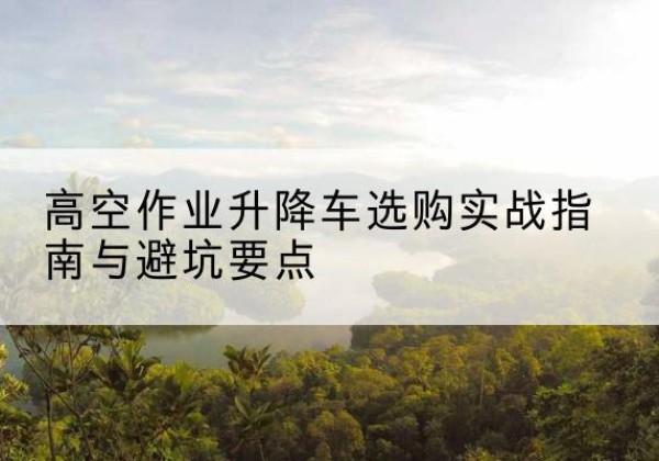 姑苏升降车怎么选-高空作业升降车选购实战指南与避坑要点