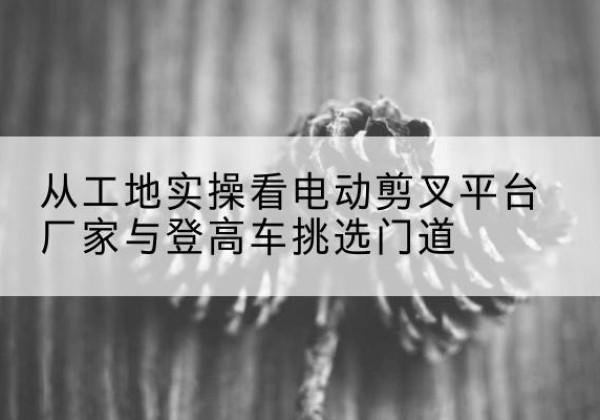 姑苏电动剪叉升降平台厂家-从工地实操看电动剪叉平台厂家与登高车挑选门道