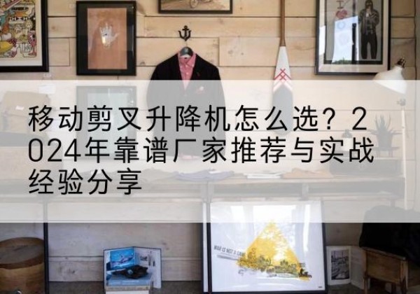 姑苏升降平台厂家推荐-移动剪叉升降机怎么选？2024年靠谱厂家推荐与实战经验分享