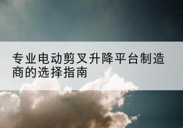 姑苏电动剪叉升降平台厂家-专业电动剪叉升降平台制造商的选择指南